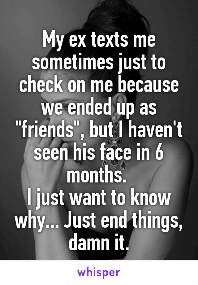 My ex texts me sometimes just to check on me because we ended up as "friends", but I haven't seen his face in 6 months. 
I just want to know why... Just end things, damn it.