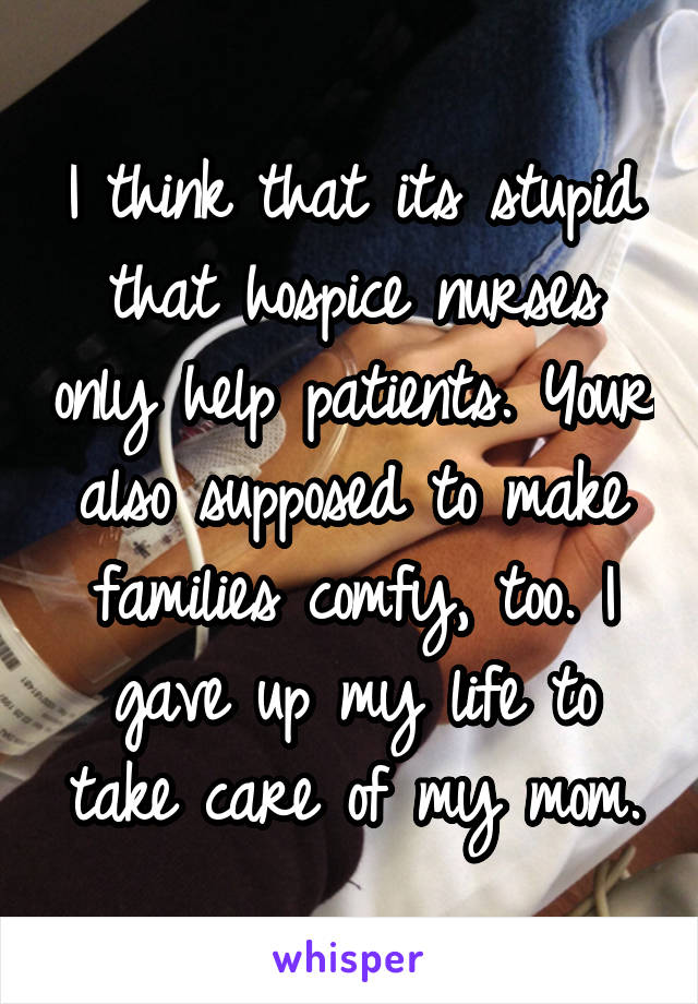 I think that its stupid that hospice nurses only help patients. Your also supposed to make families comfy, too. I gave up my life to take care of my mom.