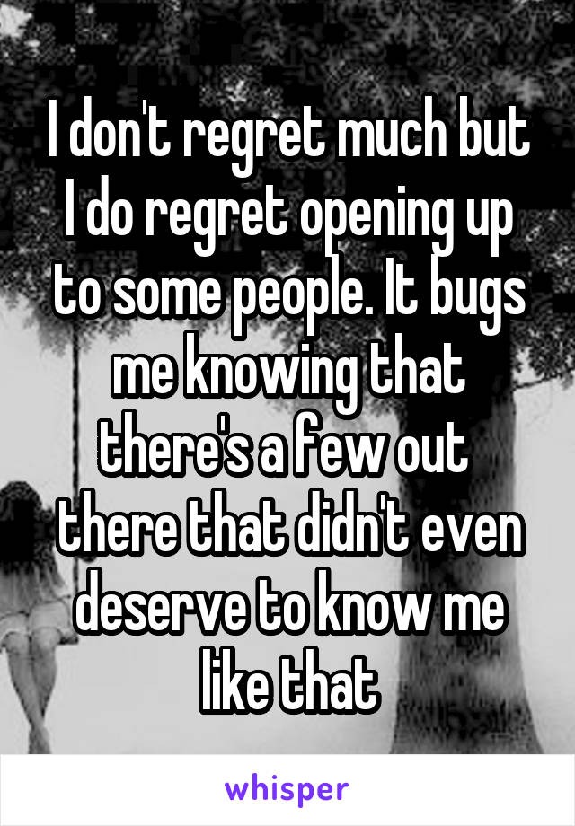 I don't regret much but I do regret opening up to some people. It bugs me knowing that there's a few out  there that didn't even deserve to know me like that