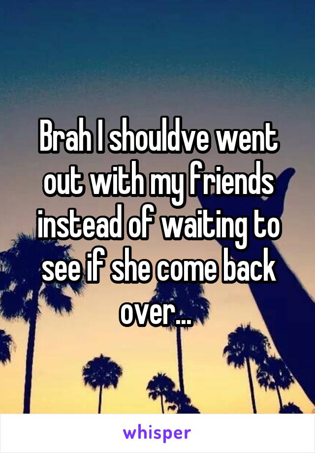 Brah I shouldve went out with my friends instead of waiting to see if she come back over... 