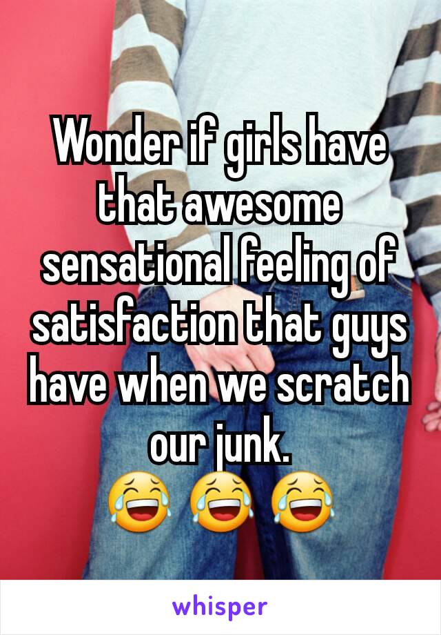 Wonder if girls have that awesome sensational feeling of satisfaction that guys have when we scratch our junk.
😂 😂 😂