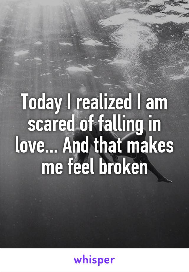 Today I realized I am scared of falling in love... And that makes me feel broken