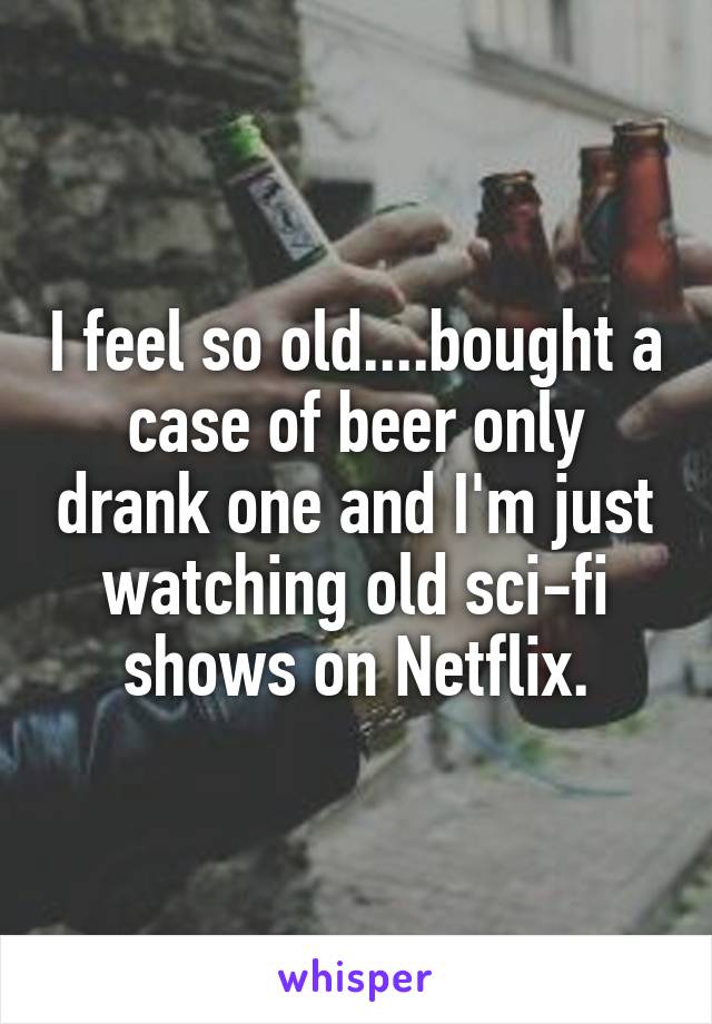 I feel so old....bought a case of beer only drank one and I'm just watching old sci-fi shows on Netflix.