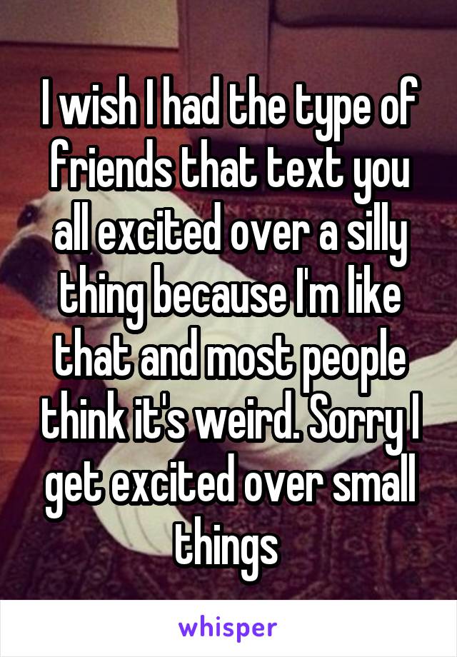 I wish I had the type of friends that text you all excited over a silly thing because I'm like that and most people think it's weird. Sorry I get excited over small things 