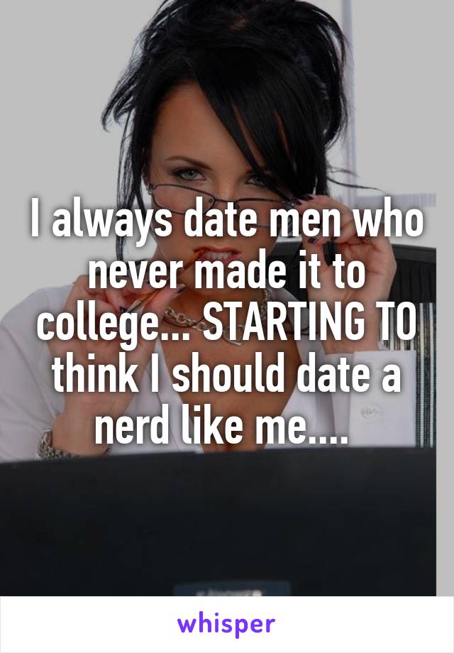 I always date men who never made it to college... STARTING TO think I should date a nerd like me.... 