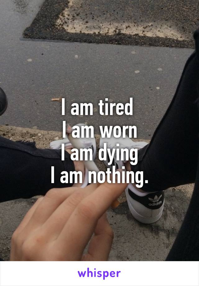 I am tired 
I am worn
I am dying
I am nothing.