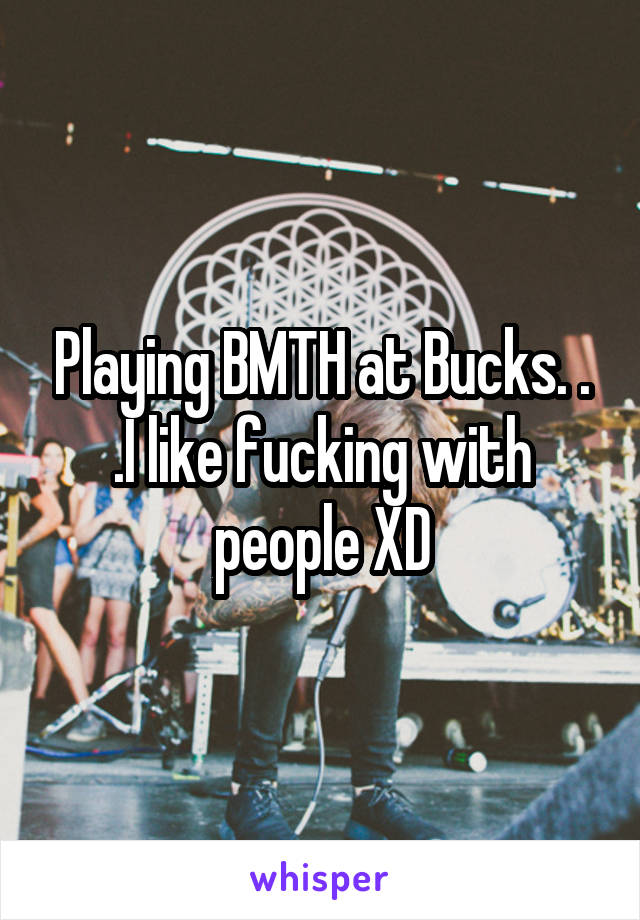 Playing BMTH at Bucks. . .I like fucking with people XD