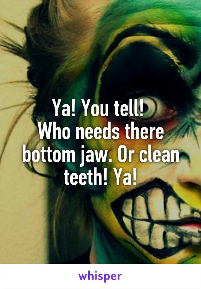 Ya! You tell! 
Who needs there bottom jaw. Or clean teeth! Ya!