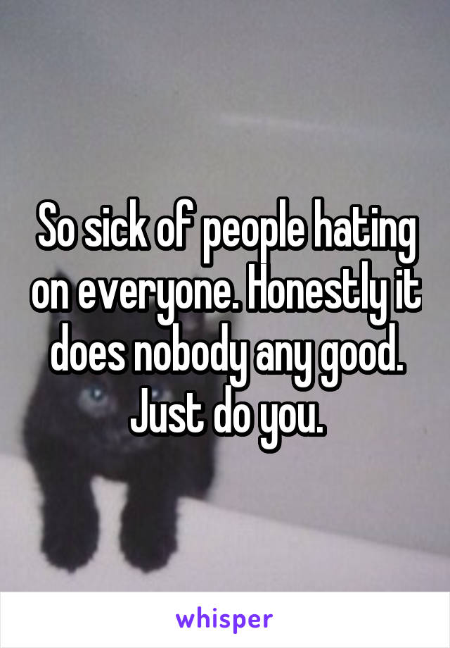 So sick of people hating on everyone. Honestly it does nobody any good. Just do you.