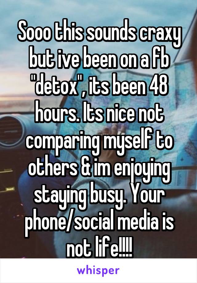 Sooo this sounds craxy but ive been on a fb "detox", its been 48 hours. Its nice not comparing myself to others & im enjoying staying busy. Your phone/social media is not life!!!!