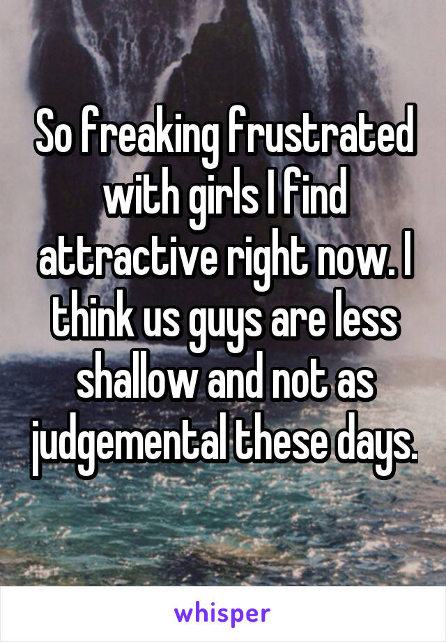 So freaking frustrated with girls I find attractive right now. I think us guys are less shallow and not as judgemental these days.  