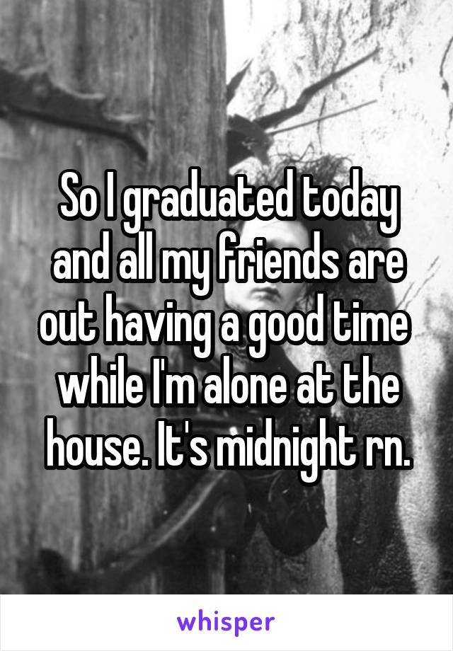 So I graduated today and all my friends are out having a good time  while I'm alone at the house. It's midnight rn.