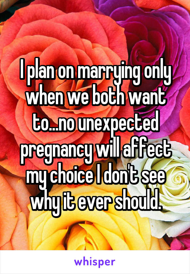 I plan on marrying only when we both want to...no unexpected pregnancy will affect my choice I don't see why it ever should.