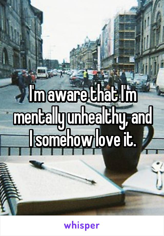 I'm aware that I'm mentally unhealthy, and I somehow love it.