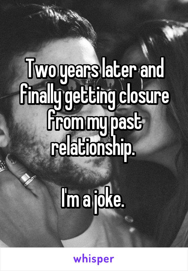 Two years later and finally getting closure from my past relationship. 

I'm a joke. 