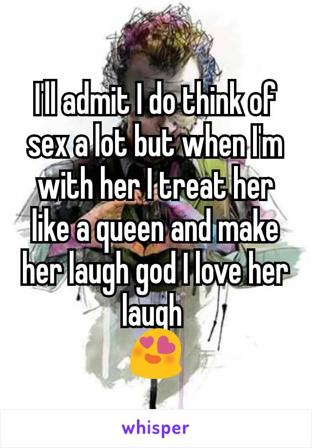 I'll admit I do think of sex a lot but when I'm with her I treat her like a queen and make her laugh god I love her laugh 
😍