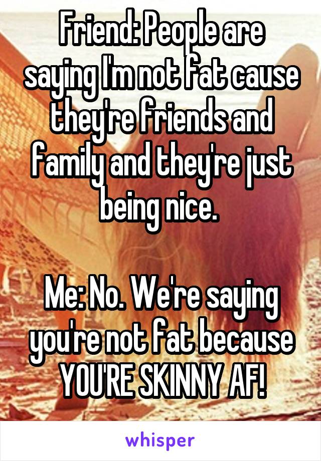 Friend: People are saying I'm not fat cause they're friends and family and they're just being nice. 

Me: No. We're saying you're not fat because YOU'RE SKINNY AF!
