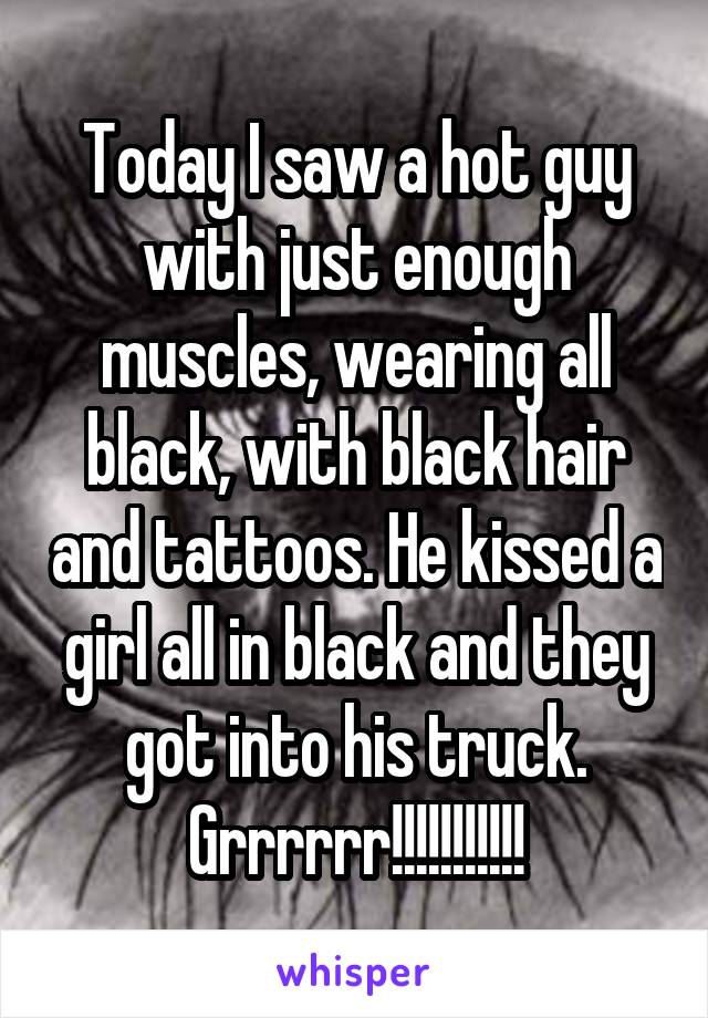 Today I saw a hot guy with just enough muscles, wearing all black, with black hair and tattoos. He kissed a girl all in black and they got into his truck. Grrrrrr!!!!!!!!!!!