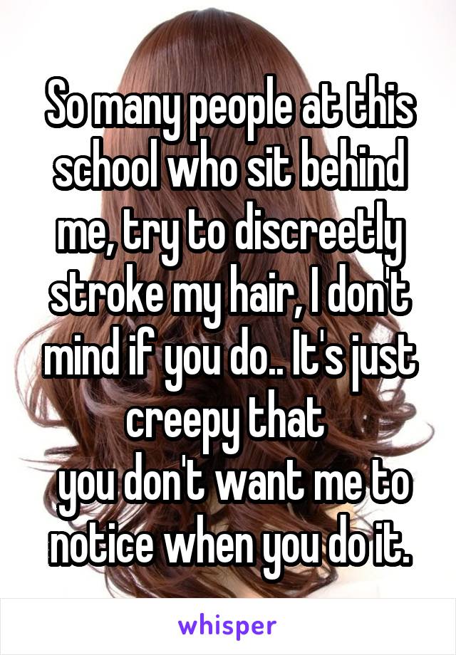 So many people at this school who sit behind me, try to discreetly stroke my hair, I don't mind if you do.. It's just creepy that 
 you don't want me to notice when you do it.