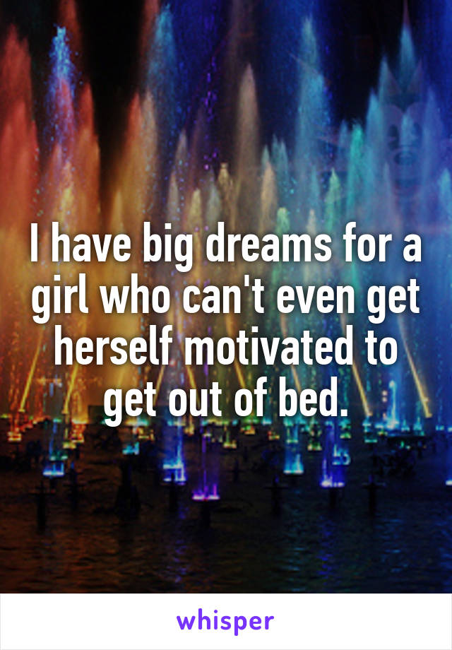 I have big dreams for a girl who can't even get herself motivated to get out of bed.