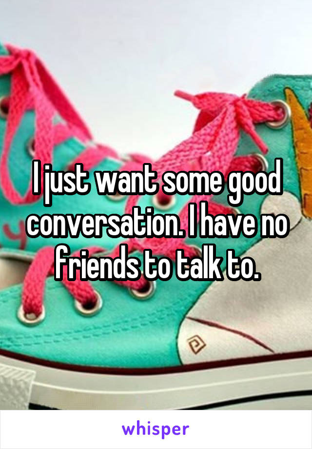 I just want some good conversation. I have no friends to talk to.