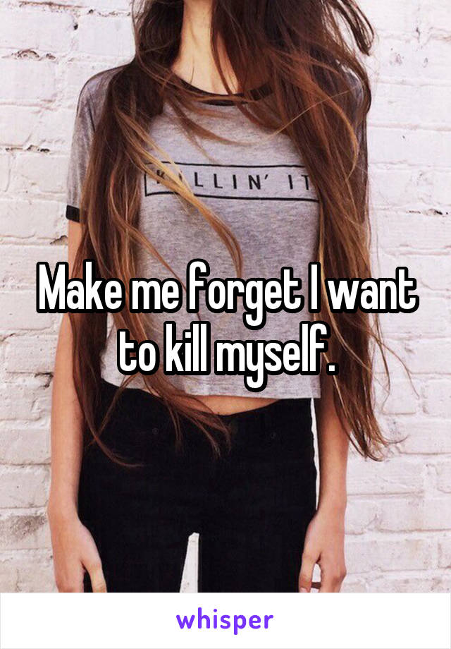 Make me forget I want to kill myself.