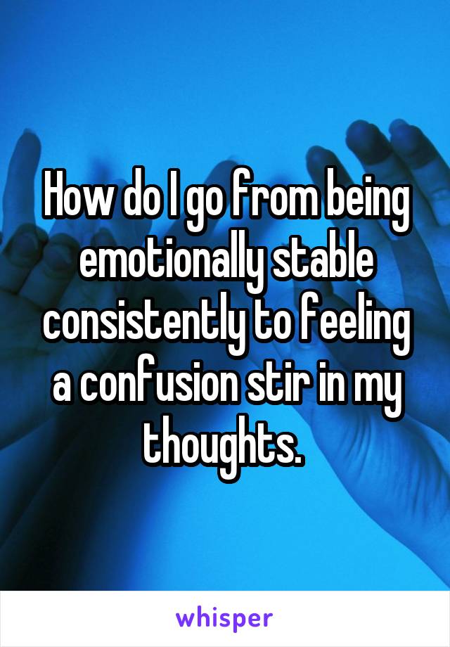 How do I go from being emotionally stable consistently to feeling a confusion stir in my thoughts. 