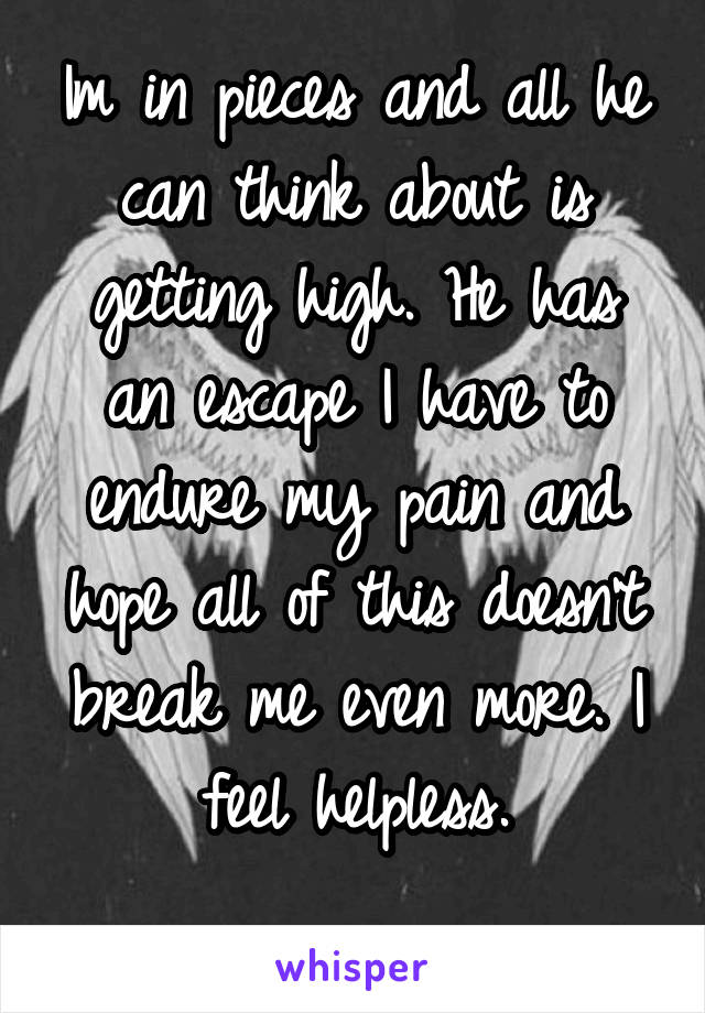 Im in pieces and all he can think about is getting high. He has an escape I have to endure my pain and hope all of this doesn't break me even more. I feel helpless.
