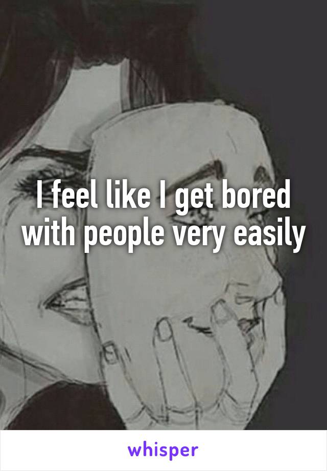 I feel like I get bored with people very easily 