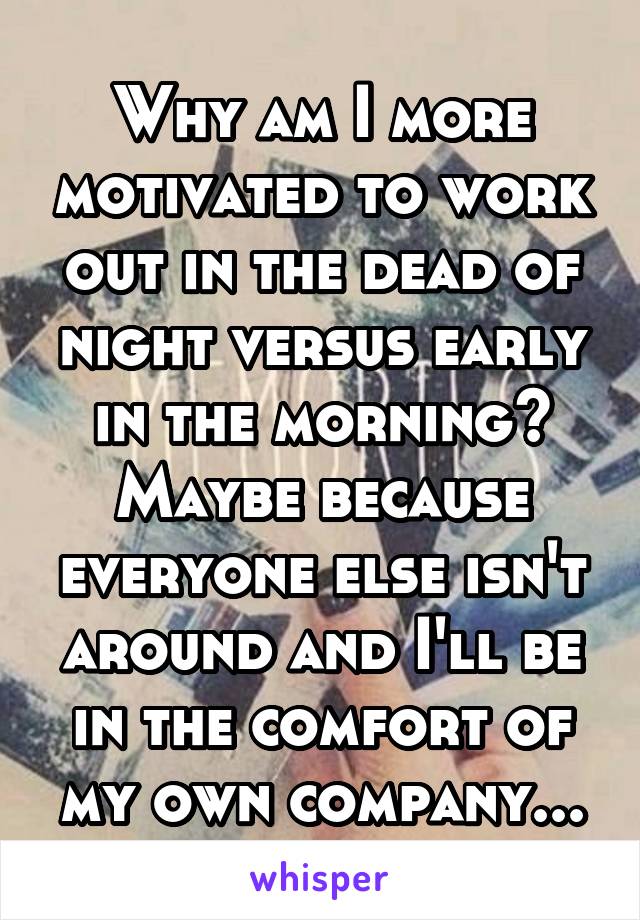 Why am I more motivated to work out in the dead of night versus early in the morning?
Maybe because everyone else isn't around and I'll be in the comfort of my own company...