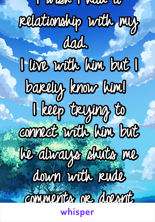 I wish I had a relationship with my dad. 
I live with him but I barely know him! 
I keep trying to connect with him but he always shuts me down with rude comments or doesnt seem to care. 