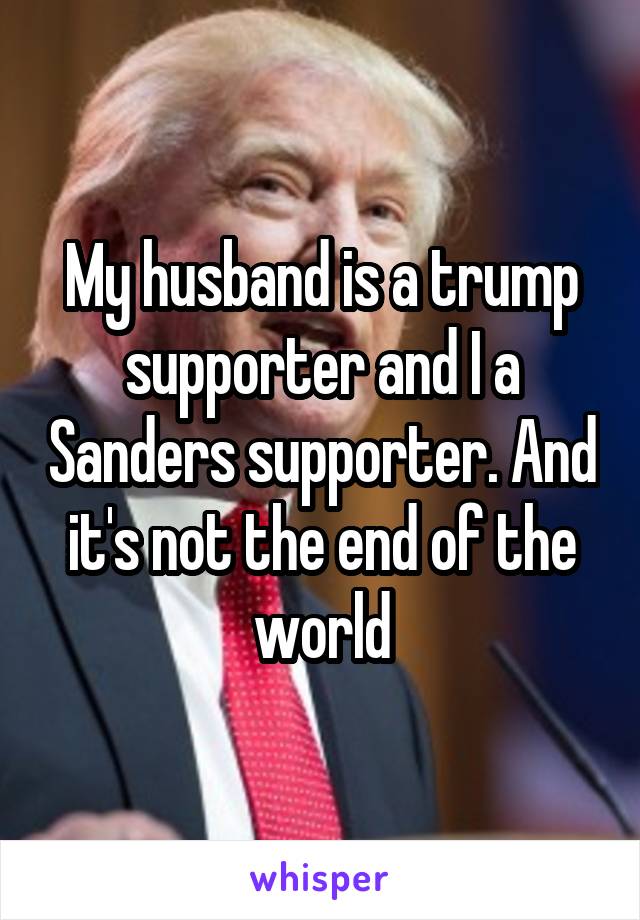 My husband is a trump supporter and I a Sanders supporter. And it's not the end of the world