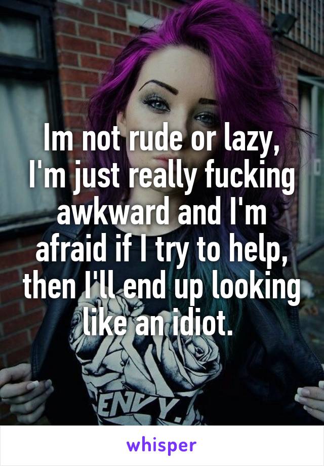 Im not rude or lazy, I'm just really fucking awkward and I'm afraid if I try to help, then I'll end up looking like an idiot. 