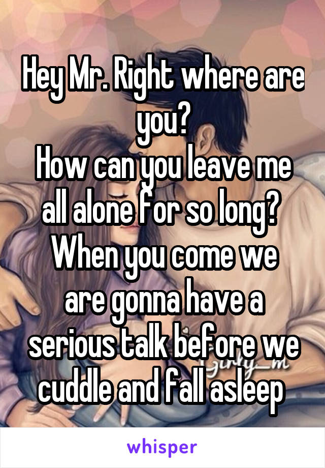 Hey Mr. Right where are you?
How can you leave me all alone for so long? 
When you come we are gonna have a serious talk before we cuddle and fall asleep 