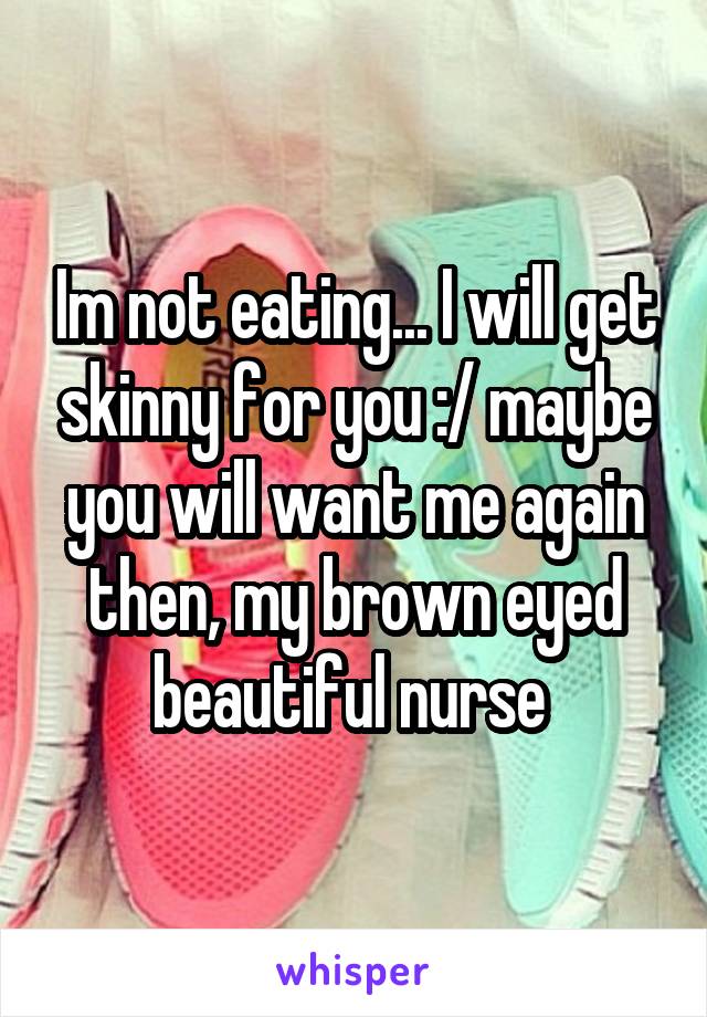 Im not eating... I will get skinny for you :/ maybe you will want me again then, my brown eyed beautiful nurse 