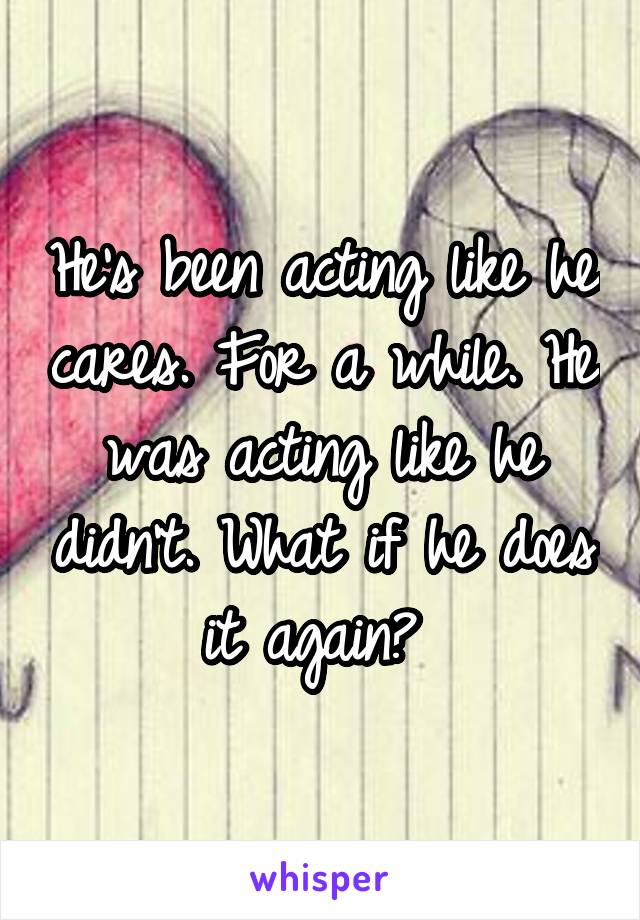 He's been acting like he cares. For a while. He was acting like he didn't. What if he does it again? 