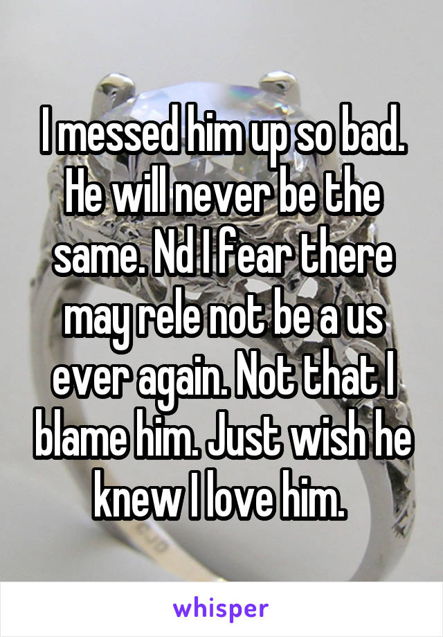 I messed him up so bad. He will never be the same. Nd I fear there may rele not be a us ever again. Not that I blame him. Just wish he knew I love him. 