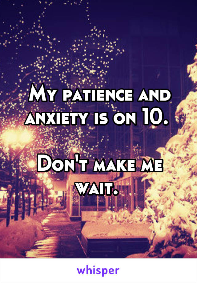 My patience and anxiety is on 10. 

Don't make me wait. 