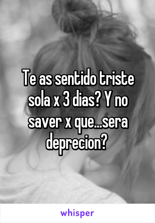 Te as sentido triste sola x 3 dias? Y no saver x que...sera deprecion? 