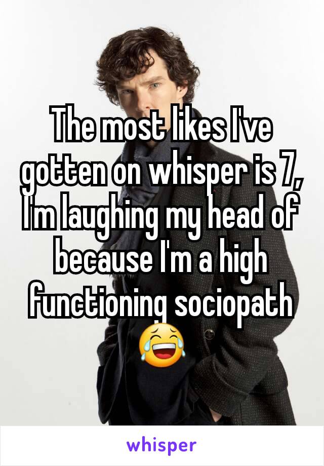 The most likes I've gotten on whisper is 7, I'm laughing my head of because I'm a high functioning sociopath 😂