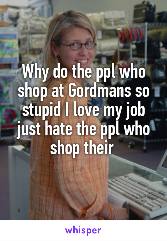 Why do the ppl who shop at Gordmans so stupid I love my job just hate the ppl who shop their 
