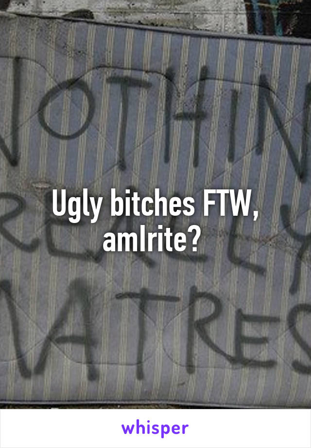 Ugly bitches FTW, amIrite? 