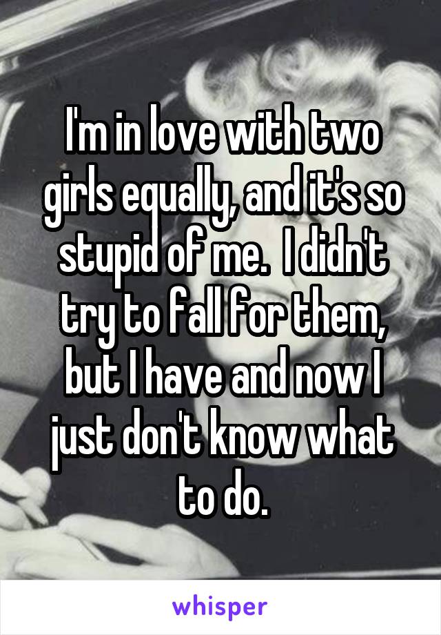 I'm in love with two girls equally, and it's so stupid of me.  I didn't try to fall for them, but I have and now I just don't know what to do.