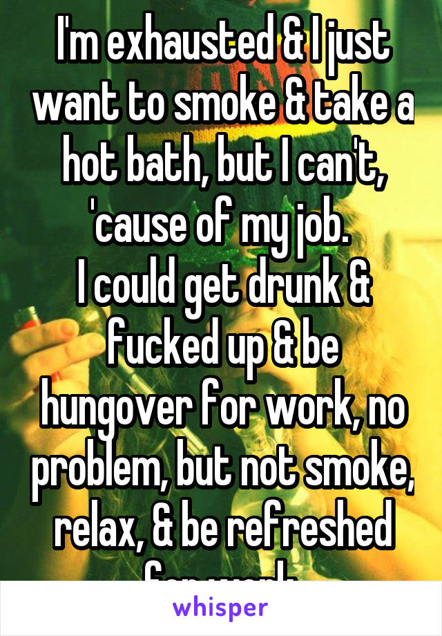 I'm exhausted & I just want to smoke & take a hot bath, but I can't, 'cause of my job. 
I could get drunk & fucked up & be hungover for work, no problem, but not smoke, relax, & be refreshed for work.