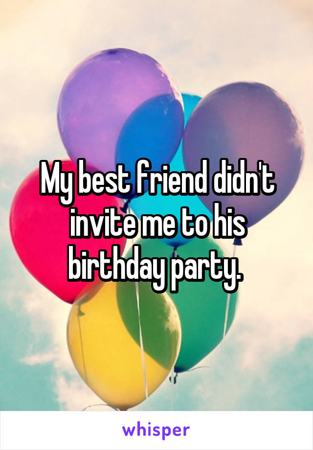 My best friend didn't invite me to his birthday party. 