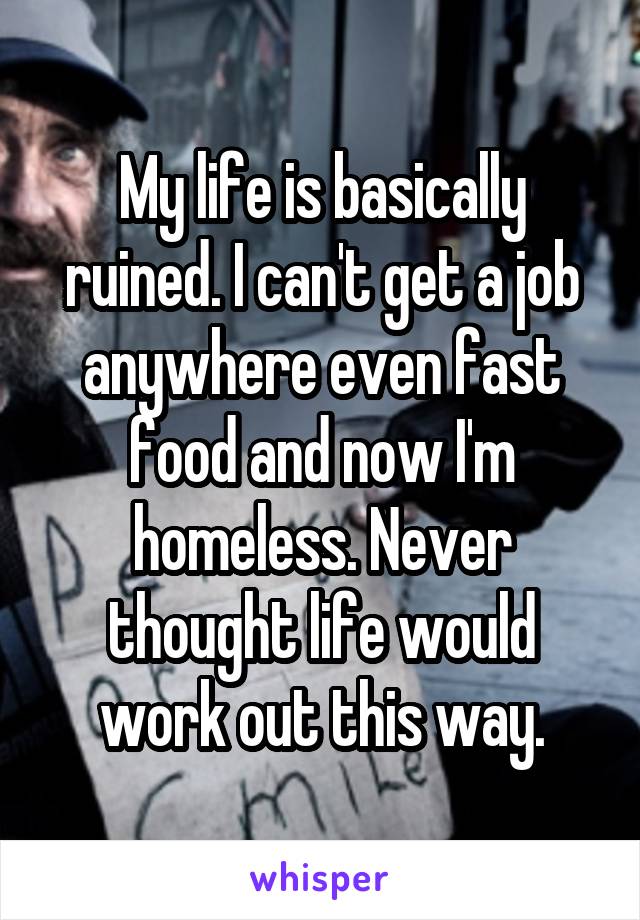 My life is basically ruined. I can't get a job anywhere even fast food and now I'm homeless. Never thought life would work out this way.