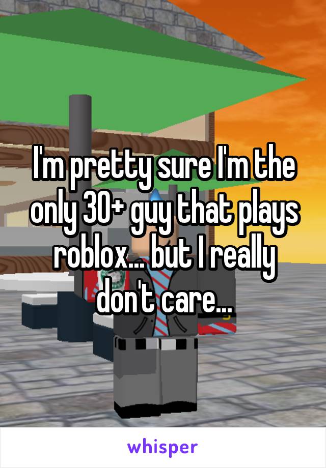 I'm pretty sure I'm the only 30+ guy that plays roblox... but I really don't care...