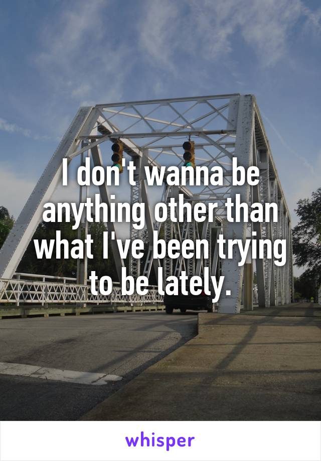 I don't wanna be anything other than what I've been trying to be lately.