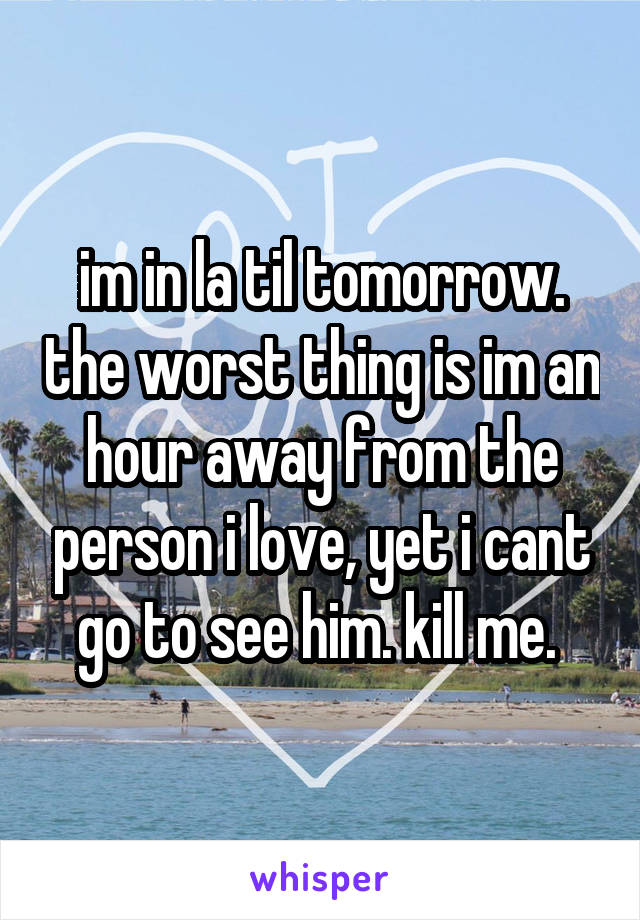 im in la til tomorrow. the worst thing is im an hour away from the person i love, yet i cant go to see him. kill me. 