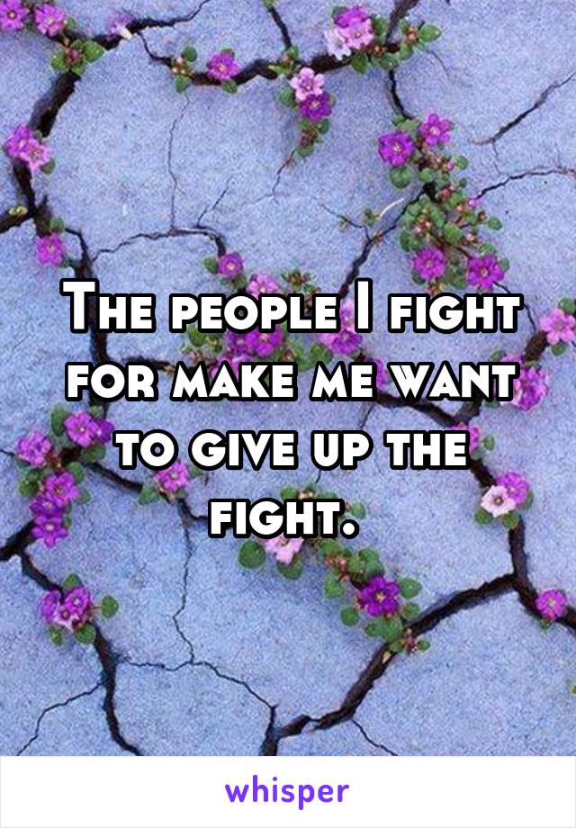 The people I fight for make me want to give up the fight. 